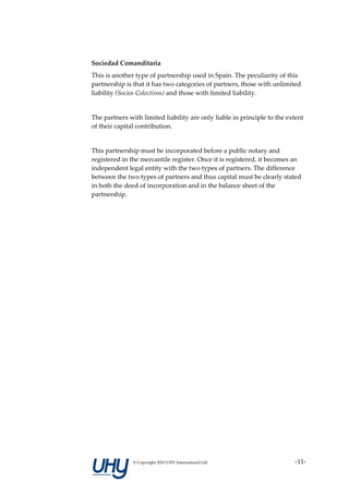 Sociedad Comanditaria
This is another type of partnership used in Spain. The peculiarity of this
partnership is that it has two categories of partners, those with unlimited
liability (Socios Colectivos) and those with limited liability.


The partners with limited liability are only liable in principle to the extent
of their capital contribution.


This partnership must be incorporated before a public notary and
registered in the mercantile register. Once it is registered, it becomes an
independent legal entity with the two types of partners. The difference
between the two types of partners and thus capital must be clearly stated
in both the deed of incorporation and in the balance sheet of the
partnership.




               © Copyright 2010 UHY International Ltd                     -11-
 