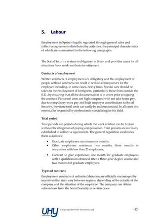 5.       Labour

Employment in Spain is legally regulated through general rules and
collective agreements distributed by activities, the principal characteristics
of which are summarised in the following paragraphs.


The Social Security system is obligatory in Spain and provides cover for all
situations from work accidents to retirement.

Contracts of employment
Written contracts of employment are obligatory and the employment of
people without contracts can result in serious consequences for the
employer including, in some cases, heavy fines. Special care should be
taken in the employment of foreigners, particularly those from outside the
E.U., by ensuring that all the documentation is in order prior to signing
the contract. Personnel costs are high compared with net take home pay,
due to compulsory extra pay and high employer contributions to Social
Security, therefore total costs can easily be underestimated. In all cases it is
essential to be guided by professionals specialising in this field.

Trial period
Trial periods are periods during which the work relation can be broken
without the obligation of paying compensation. Trial periods are normally
established in collective agreements. The general regulation establishes
them as follows:
     •   Graduate employees: maximum six months;
     •   Other employees: maximum two months, three months in
         companies with less than 25 employees;
     •   Contract to give experience: one month for graduate employees
         with a qualification obtained after a three-year degree course and
         two months for graduate employees.

Types of contracts
Employment contracts of unlimited duration are officially encouraged by
incentives that may vary between regions, depending of the activity of the
company and the situation of the employee. The company can obtain
subventions from the Social Security in certain cases.




               © Copyright 2010 UHY International Ltd                      -12-
 