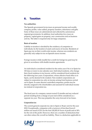 6.     Taxation

Tax authorities
The Spanish government levies taxes on personal income and wealth,
company profits, value added, property transfers, inheritance and gifts.
Some of these taxes are administered and collected by autonomous
regional governments. In addition, local authorities levy taxes on
property, capital gains on property, new construction and on business
activity. The latter is required only for large companies.

Basis of taxation
Liability to taxation is decided by the residency of companies or
individuals, by the location of assets and source of income. Residents of
Spain pay tax on their world-wide income, whereas non-residents are
generally only subject to tax on Spanish source income.


Foreign income is fully taxable but a credit for foreign tax paid may be
given in accordance with double taxation agreements.


An individual is considered resident for the entire year if he is in Spain for
183 days or more in one calendar year. Individual residents, who change
their fiscal residence to tax havens, will be considered fiscal residents for
the following four years. Corporations, whose effective head office is in
Spain, can be deemed to be resident. Non-resident corporations are
subject to corporation tax only on income arising from business carried
out in Spain. In some director-controlled companies, profits may be
directly assigned to the shareholders and assessed for individual income
tax instead of corporation tax.


The fiscal year of a company cannot exceed 12 months and any reduced
period resulting from a change of year-end will be considered as a
separate tax year. This may prejudice the carry-forward of tax losses.

Corporation tax
The current general corporate tax rate in Spain is 30 per cent for the year
2010. Exceptionally, companies with a turnover of less than Euros 8
million are taxed at 25% for the first 120,202.41 Euros of profit and at 30%
for the rest of the profit. However, there are a number of deductions that
can often reduce the overall tax liability. There is a deduction applicable to


               © Copyright 2010 UHY International Ltd                      -14-
 