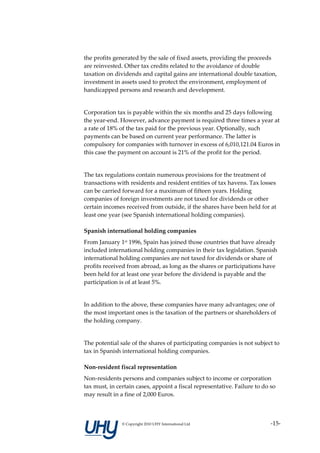 the profits generated by the sale of fixed assets, providing the proceeds
are reinvested. Other tax credits related to the avoidance of double
taxation on dividends and capital gains are international double taxation,
investment in assets used to protect the environment, employment of
handicapped persons and research and development.


Corporation tax is payable within the six months and 25 days following
the year-end. However, advance payment is required three times a year at
a rate of 18% of the tax paid for the previous year. Optionally, such
payments can be based on current year performance. The latter is
compulsory for companies with turnover in excess of 6,010,121.04 Euros in
this case the payment on account is 21% of the profit for the period.


The tax regulations contain numerous provisions for the treatment of
transactions with residents and resident entities of tax havens. Tax losses
can be carried forward for a maximum of fifteen years. Holding
companies of foreign investments are not taxed for dividends or other
certain incomes received from outside, if the shares have been held for at
least one year (see Spanish international holding companies).

Spanish international holding companies
From January 1st 1996, Spain has joined those countries that have already
included international holding companies in their tax legislation. Spanish
international holding companies are not taxed for dividends or share of
profits received from abroad, as long as the shares or participations have
been held for at least one year before the dividend is payable and the
participation is of at least 5%.


In addition to the above, these companies have many advantages; one of
the most important ones is the taxation of the partners or shareholders of
the holding company.


The potential sale of the shares of participating companies is not subject to
tax in Spanish international holding companies.

Non-resident fiscal representation
Non-residents persons and companies subject to income or corporation
tax must, in certain cases, appoint a fiscal representative. Failure to do so
may result in a fine of 2,000 Euros.



               © Copyright 2010 UHY International Ltd                      -15-
 