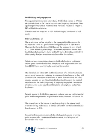 Withholdings and prepayments
Non-operating income from interest and dividends is subject to 19%.No
exception is made in the case of amounts paid by group companies. Non-
operating income for non-residents from rents and royalties is subject to
24% withholding at source.
Non-residents are subjected to a 3% withholding tax on the sale of real
estate.

Individual income tax
The new income tax law introduces the concept of total income as the
taxable base. There is a general reduction per taxpayer of 5,151 Euros.
There are further reductions of 918 Euros if the taxpayer is over 65 and
1,122 Euros if over 75 years of age. Disabled taxpayers will reduce their
taxable base between 2,316 Euros and 7,038 Euros depending on the level
of incapacity. Further reductions are allowed for dependants.


Salaries, wages, commissions, interest dividends, business profits and
capital gains are taxed as income. Taxpayers with wages or salaries less
than 22,000 Euros need not make an annual declaration.


The minimum tax rate is 24% and the maximum 43%. Spanish nationals
cannot avoid income tax by taking up residence in tax havens, as they will
continue to be considered as residents of Spain. Non-residents are taxed
under a separate tax law. Benefits in kind are taxable except for medical
insurance and the costs of updating or recycling employees. Deductions
are allowed for social security contributions, subscriptions and certain
legal costs.


Taxable income is divided into a general part and a saving part for capital
gains and losses generated by patrimonial assets, interests, dividends, etc.


The general part of the income is taxed according to the general tariff,
while the saving part is taxed at a fixed rate of 19% for the first 6.000€ and
later is subject to 21%.


General and saving losses can only be offset against general or saving
gains, respectively. Losses not offset in the same year being carried
forward for four years.



               © Copyright 2010 UHY International Ltd                     -16-
 