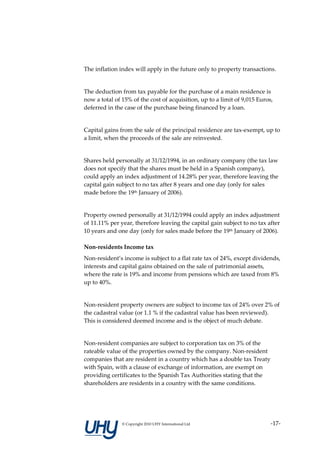 The inflation index will apply in the future only to property transactions.


The deduction from tax payable for the purchase of a main residence is
now a total of 15% of the cost of acquisition, up to a limit of 9,015 Euros,
deferred in the case of the purchase being financed by a loan.


Capital gains from the sale of the principal residence are tax-exempt, up to
a limit, when the proceeds of the sale are reinvested.


Shares held personally at 31/12/1994, in an ordinary company (the tax law
does not specify that the shares must be held in a Spanish company),
could apply an index adjustment of 14.28% per year, therefore leaving the
capital gain subject to no tax after 8 years and one day (only for sales
made before the 19th January of 2006).


Property owned personally at 31/12/1994 could apply an index adjustment
of 11.11% per year, therefore leaving the capital gain subject to no tax after
10 years and one day (only for sales made before the 19th January of 2006).

Non-residents Income tax
Non-resident’s income is subject to a flat rate tax of 24%, except dividends,
interests and capital gains obtained on the sale of patrimonial assets,
where the rate is 19% and income from pensions which are taxed from 8%
up to 40%.


Non-resident property owners are subject to income tax of 24% over 2% of
the cadastral value (or 1.1 % if the cadastral value has been reviewed).
This is considered deemed income and is the object of much debate.


Non-resident companies are subject to corporation tax on 3% of the
rateable value of the properties owned by the company. Non-resident
companies that are resident in a country which has a double tax Treaty
with Spain, with a clause of exchange of information, are exempt on
providing certificates to the Spanish Tax Authorities stating that the
shareholders are residents in a country with the same conditions.




               © Copyright 2010 UHY International Ltd                      -17-
 