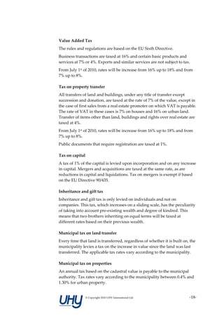 Value Added Tax
The rules and regulations are based on the EU Sixth Directive.
Business transactions are taxed at 16% and certain basic products and
services at 7% or 4%. Exports and similar services are not subject to tax.
From July 1st of 2010, rates will be increase from 16% up to 18% and from
7% up to 8%.

Tax on property transfer
All transfers of land and buildings, under any title of transfer except
succession and donation, are taxed at the rate of 7% of the value, except in
the case of first sales from a real estate promoter on which VAT is payable.
The rate of VAT in these cases is 7% on houses and 16% on urban land.
Transfer of items other than land, buildings and rights over real estate are
taxed at 4%.
From July 1st of 2010, rates will be increase from 16% up to 18% and from
7% up to 8%.
Public documents that require registration are taxed at 1%.

Tax on capital
A tax of 1% of the capital is levied upon incorporation and on any increase
in capital. Mergers and acquisitions are taxed at the same rate, as are
reductions in capital and liquidations. Tax on mergers is exempt if based
on the EU Directive 90/435.

Inheritance and gift tax
Inheritance and gift tax is only levied on individuals and not on
companies. This tax, which increases on a sliding scale, has the peculiarity
of taking into account pre-existing wealth and degree of kindred. This
means that two brothers inheriting on equal terms will be taxed at
different rates based on their previous wealth.

Municipal tax on land transfer
Every time that land is transferred, regardless of whether it is built on, the
municipality levies a tax on the increase in value since the land was last
transferred. The applicable tax rates vary according to the municipality.

Municipal tax on properties
An annual tax based on the cadastral value is payable to the municipal
authority. Tax rates vary according to the municipality between 0.4% and
1.30% for urban property.


                 © Copyright 2010 UHY International Ltd                   -18-
 