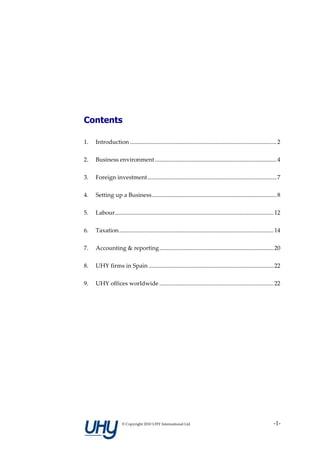 Contents

1.   Introduction ................................................................................................... 2

2.   Business environment .................................................................................. 4

3.   Foreign investment....................................................................................... 7

4.   Setting up a Business.................................................................................... 8

5.   Labour........................................................................................................... 12

6.   Taxation ........................................................................................................ 14

7.   Accounting & reporting............................................................................. 20

8.   UHY firms in Spain .................................................................................... 22

9.   UHY offices worldwide ............................................................................. 22




                     © Copyright 2010 UHY International Ltd                                                         -1-
 