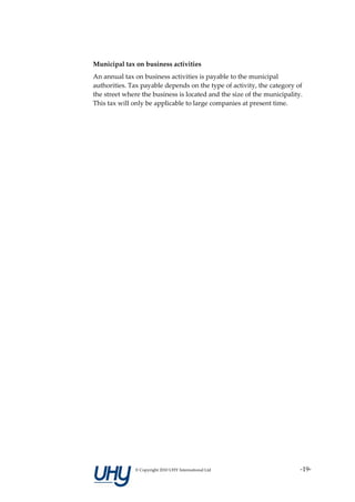 Municipal tax on business activities
An annual tax on business activities is payable to the municipal
authorities. Tax payable depends on the type of activity, the category of
the street where the business is located and the size of the municipality.
This tax will only be applicable to large companies at present time.




              © Copyright 2010 UHY International Ltd                     -19-
 