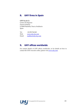 8.       UHY firms in Spain

UHY Fay & Co
Centro de Negocios
Puerta de Banús
E-29660 Marbella, Nueva Andalucía
Spain

Tel:       +34 952 764 065
Web:       www.uhy-fay.com
Email:     mailbox@uhy-fay.com




9.       UHY offices worldwide
For contact details of UHY offices worldwide, or for details on how to
contact the UHY executive office, please visit www.uhy.com




             © Copyright 2010 UHY International Ltd               -22-
 