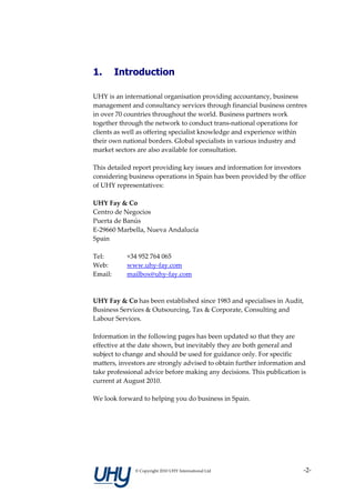 1.       Introduction

UHY is an international organisation providing accountancy, business
management and consultancy services through financial business centres
in over 70 countries throughout the world. Business partners work
together through the network to conduct trans-national operations for
clients as well as offering specialist knowledge and experience within
their own national borders. Global specialists in various industry and
market sectors are also available for consultation.

This detailed report providing key issues and information for investors
considering business operations in Spain has been provided by the office
of UHY representatives:

UHY Fay & Co
Centro de Negocios
Puerta de Banús
E-29660 Marbella, Nueva Andalucía
Spain

Tel:       +34 952 764 065
Web:       www.uhy-fay.com
Email:     mailbox@uhy-fay.com



UHY Fay & Co has been established since 1983 and specialises in Audit,
Business Services & Outsourcing, Tax & Corporate, Consulting and
Labour Services.

Information in the following pages has been updated so that they are
effective at the date shown, but inevitably they are both general and
subject to change and should be used for guidance only. For specific
matters, investors are strongly advised to obtain further information and
take professional advice before making any decisions. This publication is
current at August 2010.

We look forward to helping you do business in Spain.




              © Copyright 2010 UHY International Ltd                    -2-
 