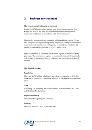 2.     Business environment

The Spanish constitution and government
Under the 1978 Constitution, Spain is a parliamentary monarchy. The
King is the head of the state and he monitors the functioning of the
democratic institutions in accordance with the Constitution.


The country is governed by a bicameral parliament known as the Cortes.
This comprises a congress of deputies (Congreso de los Diputados) elected
every four years by universal suffrage and a senate (Senado) of directly
elected representatives from the provinces and regions.


Spain is comprised of seventeen autonomous regions, with a total of fifty
provinces. The autonomous regions or communities share in the centrally
collected tax revenues and directly collect certain taxes that are reserved
to them.



The domestic market

Population
There are 46.745 million inhabitants according to the census of 2010. The
Tax Growth Rate is 2.93% and more than half of the population lives in the
cities.

Area
506,013 sq. km. including the Balearic Islands, Canary Islands, and Ceuta
and Melilla in North Africa.

Population density
92.40 inhabitants per square kilometre.

Currency
The Euro (1 Euro = USD1.31; 1Euro =£0.82)




              © Copyright 2010 UHY International Ltd                     -4-
 