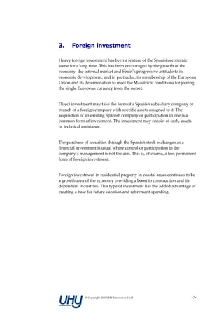 3.     Foreign investment

Heavy foreign investment has been a feature of the Spanish economic
scene for a long time. This has been encouraged by the growth of the
economy, the internal market and Spain’s progressive attitude to its
economic development, and in particular, its membership of the European
Union and its determination to meet the Maastricht conditions for joining
the single European currency from the outset.


Direct investment may take the form of a Spanish subsidiary company or
branch of a foreign company with specific assets assigned to it. The
acquisition of an existing Spanish company or participation in one is a
common form of investment. The investment may consist of cash, assets
or technical assistance.


The purchase of securities through the Spanish stock exchanges as a
financial investment is usual where control or participation in the
company’s management is not the aim. This is, of course, a less permanent
form of foreign investment.


Foreign investment in residential property in coastal areas continues to be
a growth area of the economy providing a boost to construction and its
dependent industries. This type of investment has the added advantage of
creating a base for future vacation and retirement spending.




              © Copyright 2010 UHY International Ltd                    -7-
 
