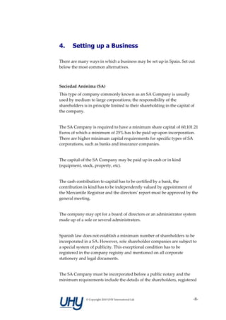 4.     Setting up a Business

There are many ways in which a business may be set up in Spain. Set out
below the most common alternatives.



Sociedad Anónima (SA)
This type of company commonly known as an SA Company is usually
used by medium to large corporations; the responsibility of the
shareholders is in principle limited to their shareholding in the capital of
the company.


The SA Company is required to have a minimum share capital of 60,101.21
Euros of which a minimum of 25% has to be paid up upon incorporation.
There are higher minimum capital requirements for specific types of SA
corporations, such as banks and insurance companies.


The capital of the SA Company may be paid up in cash or in kind
(equipment, stock, property, etc).


The cash contribution to capital has to be certified by a bank, the
contribution in kind has to be independently valued by appointment of
the Mercantile Registrar and the directors' report must be approved by the
general meeting.


The company may opt for a board of directors or an administrator system
made up of a sole or several administrators.


Spanish law does not establish a minimum number of shareholders to be
incorporated in a SA. However, sole shareholder companies are subject to
a special system of publicity. This exceptional condition has to be
registered in the company registry and mentioned on all corporate
stationery and legal documents.


The SA Company must be incorporated before a public notary and the
minimum requirements include the details of the shareholders, registered



               © Copyright 2010 UHY International Ltd                      -8-
 