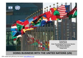 Presented by:
                                                                             Natalia Nedel
                                                               Chief, Peacekeeping Procurement Section
                                                                       United Nations Secretariat
                                                                         Procurement Division
                                                                             16 April 2012



                    DOING BUSINESS WITH THE UNITED NATIONS (UN)
PDF created with pdfFactory trial version www.pdffactory.com
 