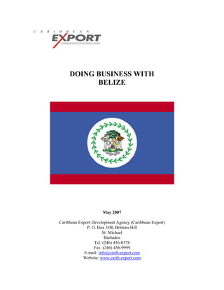 DOING BUSINESS WITH
           BELIZE




                      May 2007

Caribbean Export Development Agency (Caribbean Export)
              P. O. Box 34B, Brittons Hill
                       St. Michael
                        Barbados
                  Tel: (246) 436-0578
                  Fax: (246) 436-9999
            E-mail: info@carib-export.com
            Website: www.carib-export.com
 