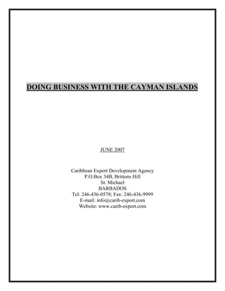 DOING BUSINESS WITH THE CAYMAN ISLANDS




                     JUNE 2007



         Caribbean Export Development Agency
               P.O.Box 34B, Brittons Hill
                       St. Michael
                      BARBADOS
         Tel: 246-436-0578; Fax: 246-436-9999
             E-mail: info@carib-export.com
            Website: www.carib-export.com
 