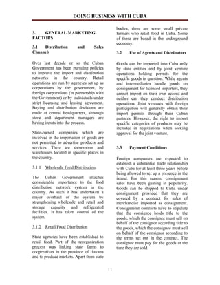 DOING BUSINESS WITH CUBA

                                                 bodies, there are some small private
3.  GENERAL MARKETING                            farmers who retail food in Cuba. Some
FACTORS                                          of these are based in the underground
                                                 economy.
3.1  Distribution         and      Sales
Channels                                         3.2    Use of Agents and Distributors

Over last decade or so the Cuban                 Goods can be imported into Cuba only
Government has been pursuing policies            by state entities and by joint venture
to improve the import and distribution           operations holding permits for the
networks in the country. Retail                  specific goods in question. While agents
operations are run by agencies set up as         and intermediaries handle goods on
corporations by the government, by               consignment for licensed importers, they
foreign corporations (in partnership with        cannot import on their own accord and
the Government) or by individuals under          neither can they conduct distribution
strict licensing and leasing agreement.          operations. Joint ventures with foreign
Buying and distribution decisions are            participation will generally obtain their
made at central headquarters, although           import permits through their Cuban
store and department managers are                partners. However, the right to import
having inputs into the process.                  specific categories of products may be
                                                 included in negotiations when seeking
State-owned companies which are                  approval for the joint venture.
involved in the importation of goods are
not permitted to advertise products and
services. There are showrooms and                3.3    Payment Conditions
warehouses located in specific places in
the country.                                     Foreign companies are expected to
                                                 establish a substantial trade relationship
3.1.1 Wholesale Food Distribution                with Cuba for at least three years before
                                                 being allowed to set up a presence in the
The Cuban Government attaches                    island. For this reason, consignment
considerable importance to the food              sales have been gaining in popularity.
distribution network system in the               Goods can be shipped to Cuba under
country. As such it has undertaken a             consignment provided that they are
major overhaul of the system by                  covered by a contract for sales of
strengthening wholesale and retail and           merchandise imported as consignment.
storage capacity and refrigerated                Consignment contracts have to stipulate
facilities. It has taken control of the          that the consignee holds title to the
system.                                          goods, which the consignee must sell on
                                                 behalf of the consignor according title to
3.1.2 Retail Food Distribution                   the goods, which the consignee must sell
                                                 on behalf of the consignor according to
State agencies have been established to          the terms set out in the contract. The
retail food. Part of the reorganization          consignee must pay for the goods at the
process was linking state farms to               time they are sold.
cooperatives in the province of Havana
and to produce markets. Apart from state


                                            11
 
