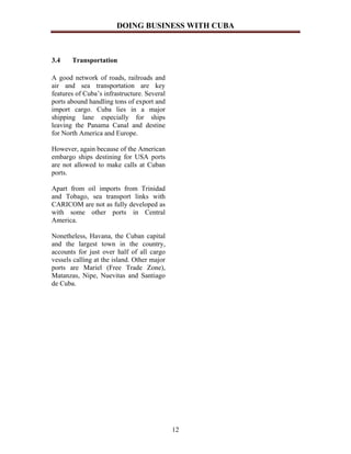 DOING BUSINESS WITH CUBA



3.4    Transportation

A good network of roads, railroads and
air and sea transportation are key
features of Cuba’s infrastructure. Several
ports abound handling tons of export and
import cargo. Cuba lies in a major
shipping lane especially for ships
leaving the Panama Canal and destine
for North America and Europe.

However, again because of the American
embargo ships destining for USA ports
are not allowed to make calls at Cuban
ports.

Apart from oil imports from Trinidad
and Tobago, sea transport links with
CARICOM are not as fully developed as
with some other ports in Central
America.

Nonetheless, Havana, the Cuban capital
and the largest town in the country,
accounts for just over half of all cargo
vessels calling at the island. Other major
ports are Mariel (Free Trade Zone),
Matanzas, Nipe, Nuevitas and Santiago
de Cuba.




                                             12
 