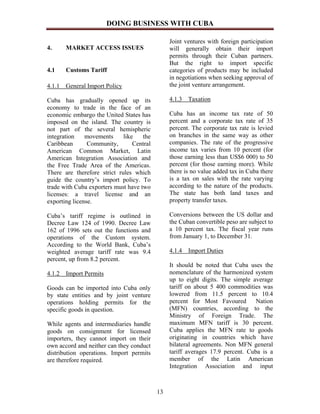 DOING BUSINESS WITH CUBA

                                                Joint ventures with foreign participation
4.     MARKET ACCESS ISSUES                     will generally obtain their import
                                                permits through their Cuban partners.
                                                But the right to import specific
4.1    Customs Tariff                           categories of products may be included
                                                in negotiations when seeking approval of
4.1.1 General Import Policy                     the joint venture arrangement.

Cuba has gradually opened up its                4.1.3 Taxation
economy to trade in the face of an
economic embargo the United States has          Cuba has an income tax rate of 50
imposed on the island. The country is           percent and a corporate tax rate of 35
not part of the several hemispheric             percent. The corporate tax rate is levied
integration    movements     like    the        on branches in the same way as other
Caribbean       Community,       Central        companies. The rate of the progressive
American Common Market, Latin                   income tax varies from 10 percent (for
American Integration Association and            those earning less than US$6 000) to 50
the Free Trade Area of the Americas.            percent (for those earning more). While
There are therefore strict rules which          there is no value added tax in Cuba there
guide the country’s import policy. To           is a tax on sales with the rate varying
trade with Cuba exporters must have two         according to the nature of the products.
licenses: a travel license and an               The state has both land taxes and
exporting license.                              property transfer taxes.

Cuba’s tariff regime is outlined in             Conversions between the US dollar and
Decree Law 124 of 1990. Decree Law              the Cuban convertible peso are subject to
162 of 1996 sets out the functions and          a 10 percent tax. The fiscal year runs
operations of the Custom system.                from January 1, to December 31.
According to the World Bank, Cuba’s
weighted average tariff rate was 9.4            4.1.4 Import Duties
percent, up from 8.2 percent.
                                                It should be noted that Cuba uses the
4.1.2 Import Permits                            nomenclature of the harmonized system
                                                up to eight digits. The simple average
Goods can be imported into Cuba only            tariff on about 5 400 commodities was
by state entities and by joint venture          lowered from 11.5 percent to 10.4
operations holding permits for the              percent for Most Favoured        Nation
specific goods in question.                     (MFN) countries, according to the
                                                Ministry of Foreign Trade. The
While agents and intermediaries handle          maximum MFN tariff is 30 percent.
goods on consignment for licensed               Cuba applies the MFN rate to goods
importers, they cannot import on their          originating in countries which have
own accord and neither can they conduct         bilateral agreements. Non MFN general
distribution operations. Import permits         tariff averages 17.9 percent. Cuba is a
are therefore required.                         member of the Latin American
                                                Integration Association and input



                                           13
 