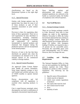 DOING BUSINESS WITH CUBA

classifications are based on the                 Since     labelling,    sanitary      and
Harmonised Systems at the eight digit            phytosanitary and product           safety
level.                                           standard regulations are enforced at the
                                                 border as a practical matter, the burden
4.1.5 Special Provisions                         of compliance rests with all exporters.

Entities with foreign partners may be
granted duty free status for some or all         4.2       Non-Tariff Barriers
of those products as part of their
economic association or joint venture            4.2.1 Foreign Exchange Controls
agreement.
                                                 There are no foreign exchange controls
Provision is there for negotiating other         in Cuba. However; from time to time
terms of these agreements. There are as          changes are made to the regulations.
well negotiations for duty drawback in           Effective November 8, 2004, the Cuban
circumstances including temporary                Government adjusted the laws relating to
importation for upgrading or re-exports          foreign exchange controls. Shops and
and      replacement    of     materials         other businesses are no longer allowed to
incorporated in exported products and            accept US dollars. Also foreigners
chemicals that disappear during the              holding US dollars are required to pay a
production process and not incorporated          10 percent fee for convertible pesos.
in the formal product.                           Previously the convertible pesos were
                                                 used interchangeably with US dollars.
However, of note is the fact that these          However, this is no longer the case.
drawbacks are granted only when the
circumstances are deemed to be in the
national interest or for commercial              4.3   Labelling         and      Marking
viability in foreign markets.                    Requirements

4.1.6 Special Custom Procedures                  The National Standards Office in Cuba
                                                 sets out strict guidelines for labelling all
An approved Cuban Custom Broker                  products exported into Cuba. These
must handle all custom formalities.              standards are similar to other countries’
Some larger importers arrange to have            regulations. The following are the
staff trained and certified and pay a fee        guidelines:
of US$50 monthly to operate internal
agencies.                                              •   Specific name of the product(s)
                                                       •   Labels must be in Spanish
Precise   documentation   and    full                  •   Labels must contain ingredients
compliance with all regulations is                         of products
essential when exporting products to                   •   The expiry date must be cited
Cuba.
                                                       •   Net Content must be listed
                                                       •   Price
Care is urged because seemingly minor
discrepancies can lead to confiscation of              •   Quantity of units
improperly documented imported goods.



                                            14
 