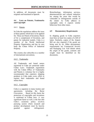 DOING BUSINESS WITH CUBA

In addition, all documents must be                  Biotechnology, information services,
originals and translated in Spanish.                pharmaceuticals and cultural industries
                                                    are among the areas that would be
                                                    vulnerable to infringements outside of
4.4   Laws on Patents, Trademarks                   the island. As Cuba adheres to
and Copyright                                       copyrights rules it expects similar
                                                    behaviour from other states.
4.4.1 Patents

In Cuba the regulations address the issue           4.5    Documentary Requirements
of three patents which have to be applied
for. These are Patent of Invention, Patent          In shipping goods to Cuba exporters
of for a complement of Invention, and               must have at least two copies of a bill of
patent for industrial models. Cuba is a             laden. Similarly, copies of the Airport
member of the World Intellectual                    Bill are also required if the goods are
Property Organization and has its own               being sent by air. Other documentary
body the Cuban Office of Industrial                 requirements are Commercial Invoice
Property.                                           and Packaging List. Full details about
                                                    the origin of the goods, contents and
The country also subscribes to a number             weight must be identified on the
of international conventions.                       documents.

4.4.2 Trademarks

All Trademarks and brand names
registered in Cuba are protected under
Cuban Laws. Trademark registration
with the Cuban Office of Trademarks
and Patents is voluntary but it is highly
recommended that exporters shipping
products to Cuba make every effort to
register their trademarks and brand
names there.

4.4.3 Copyrights

Cuba is a signatory to many treaties and
agreements, including the Berne
Convention.      Based on this factor the
protection of copyrights and inventions
is enshrined in Cuban laws. A very
significant factor as well, is the fact that
Cuba’s economic policy involves
pursuing sectors where research and
product development must be heavily
guarded        against       infringement.



                                               15
 