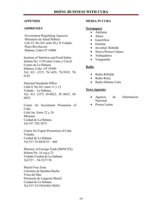 DOING BUSINESS WITH CUBA

APPENDIX                                      MEDIA IN CUBA

ADDRESSES                                     Newspapers
                                                • Adelanta
Government Regulating Agencies                  • Ahora
Ministerio de Salud Publica                     • Guerrillero
Call 23, No 201 entre M y N Vedado              • Granma
Plazo Revolucion                                • Juvenlud Rebelde
Habana, Cuba CP 10400                           • Nueva Prensa Cubana
                                                • Trabajadores
Institute of Natrition and Food Safety
                                                • Vanguardia
Infanta No. 1158 entre Linas y Clavel
Centro de La Habana
                                              Radio
Habana, Cuba CP 10300
Tel: 011 (537) 78-1429, 78-5919, 70-
                                                 •    Radio Rebelde
0183
                                                 •    Radio Reloj
National Standards Office                        •    Radio Habana Cuba
Calle E No.261 entre 11 y 13
Vedado – La Habana,                           News Agencies
Tel: 011 (537) 30-0022, 30 0835, 30-
0825.                                            •    Agencia       de    Informacion
                                                      Nacional
Center for Investment Promotion of               •    Prensa Latina
Cuba
Calle Ira Entre 22 y 24
Miramar
Cuidad de La Habana
Tel:537 702-3873.

Center for Export Promotion of Cuba
Vedado,
Cuidad de La Habana
Tel:537 55-0428/55 – 460

Ministry of Foreign Trade (MINCEX)
Infanta No. 16 esq.a 23
Vedado Cuidad de La Habana
Tel:537 – 54-3237/38.

Mariel Free Zone
Carretera de Quiebra Hacha
Vista del Mar
Peninsula de Langosta Mariel
Cuidad de La Habana
Tel:537-33-5924/063-98201.



                                         19
 