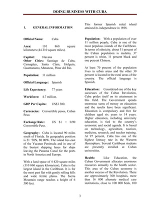 DOING BUSINESS WITH CUBA


                                                   This former Spanish ruled island
1.     GENERAL INFORMATION                         attained its independence in 1898.


Official Name:         Cuba                        Population: With a population of over
                                                   11 million people, Cuba is one of the
Area:          110      860       square           most populous islands of the Caribbean.
kilometers (44 210 square miles).                  In terms of ethnicity, about 51 percent of
                                                   the Cuban population is mulatto, 37
Capital:    Havana                                 percent is white, 11 percent black and
Other Cities: Santiago de Cuba,                    one percent Chinese.
Camagüey, Santa Clara, Holguin,
Guantanamo, Matanzas, Pinar del Rio.               At least 70 percent of the population
                                                   lives in urban areas and the other 30
Population: 11 million                             percent is located in the rural areas of the
                                                   country. The official language is
Official Language: Spanish                         Spanish.

Life Expectancy:       77 years                    Education: Considered one of the key
                                                   successes of the Cuban Revolution,
Workforce:     4.7 million.                        Cuba prides itself on its attainment in
                                                   this field. The Government spends
GDP Per Capita:        US$3 300.                   enormous sums of money on education
                                                   and the results have been significant.
Currencies: Convertible pesos, Cuban               Education is compulsory and free for
Peso.                                              children aged six years to 14 years.
                                                   Higher education, including university
Exchange Rate:         US $1 = 0.90                education, is tied to the country’s
Convertible Peso.                                  economic and social agenda. It is based
                                                   on technology, agriculture, tourism,
Geography: Cuba is located 90 miles                medicine, research, and teacher training.
south of Florida. Its geographic position          At 97 percent, Cuba has one of the
is 21 ‘30N, 80 00W. The island lies east           highest literacy rate in the Western
of the Yucatan Peninsula and in one of             Hemisphere. Several Caribbean students
the busiest shipping lanes for ships               are presently enrolled at Cuban
leaving the Panama Canal for the ports             universities.
in North America and Europe.
                                                   Health:         Like    Education,    the
With a land space of 4 420 square miles            Cuban Government allocates enormous
(110 860 square kilometers), Cuba is the           resources annually to the health sector.
largest island in the Caribbean. It is for         This area of the Cuban economy is
the most part flat with gently rolling hills       another success of the Revolution. There
and wide fertile plains. The Sierra                are approximately 300 hospitals, more
Mountain range reaches a height of 6               than 16 000 alternate medical care
500 feet.                                          institutions, close to 100 000 beds, 100



                                               3
 