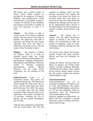 DOING BUSINESS WITH CUBA

000 doctors and a similar number of             imposed an embargo which not only
nurses. Social welfare benefits are             prevents Americans from trading and
provided for all categories of illnesses,       travelling to the island, but frowns on
disability and unemployment. Cuban              countries which have been doing so.
trained doctors are presently working in        From time to time the United States had
a number of countries in the Caribbean,         tightened the embargo and has gone so
and expertise is provided in a number of        far by implementing what is known as
areas. Life expectancy in Cuba is 77            the Helms Burton Act which threatens to
years.                                          sanction countries doing business with
                                                Cuba.
Climate:       The climate in Cuba is
similar to that of the Eastern Caribbean        Airports:     The country has 11
islands. The rainy season is from May to        airports. The Jose Marti International
October. The island lies in the path of         Airport in Havana is the main one.
hurricanes and during the rainy season          Others with international air links are
especially from June, the island is             located at Camaguey, Ciego de Avila,
subjected to hurricane activity. The dry        Cienfuegos, Matanzas, Santiago de Cuba
season is from November to April.               and Varadero.

Religion:     The majority of Cubans            Air services come mainly from Europe,
are Catholic. There is in Cuba an               Canada, Central and South America,
umbrella church body, the Cuban                 Mexico and from the Caribbean via
Council of Churches which embraces 22           Jamaica.
denominations including Presbyterians,
Episcopalians and Methodists. However,          Among the airlines servicing Cuba are
another 31 officially recognized                Iberia, Air Jamaica, Air Canada, Virgin
denominations      include     Jehovah          Atlantic, Aeroflot, Lufthansa, Martinair,
Witnesses and the small Jewish                  ALM-KLM and Cubana. Some smaller
Community, are not members of the               private airlines operate regular services
CCC.                                            into the country. Cubana also operates
                                                internal flights in Cuba.
Political System:      Cuba      is     a
Communist country. That system was              Telecommunications:
installed following the 1959 Revolution         Telecommunications      are   not      as
which brought Dr. Fidel Castro Ruz to           developed. Telephone line density is low
power. He has ruled Cuba since then,            at 10 per 100 inhabitants. The country
until he became ill in 2006. The country        has under 900 000 telephone subscribers,
is a one party state with the Cuban             or 7.50 per 100 inhabitants, based on
Communist Party being the only one of           information from the International
significance. The country is divided into       Telecommunications Union.
14 provinces, including the City of             However, upgrades are taking place. An
Havana and one special municipality,            Italian firm has completed a national
Isle of Youth.                                  fibre-optic system to enhance both tele-
                                                density and coverage.
Cuba has had a tempestuous relationship
with the United States. The USA has



                                            4
 