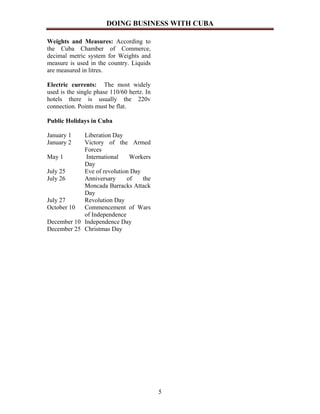 DOING BUSINESS WITH CUBA

Weights and Measures: According to
the Cuba Chamber of Commerce,
decimal metric system for Weights and
measure is used in the country. Liquids
are measured in litres.

Electric currents: The most widely
used is the single phase 110/60 hertz. In
hotels there is usually the 220v
connection. Points must be flat.

Public Holidays in Cuba

January 1   Liberation Day
January 2   Victory of the Armed
            Forces
May 1        International   Workers
            Day
July 25     Eve of revolution Day
July 26     Anniversary     of    the
            Moncada Barracks Attack
            Day
July 27     Revolution Day
October 10  Commencement of Wars
            of Independence
December 10 Independence Day
December 25 Christmas Day




                                            5
 