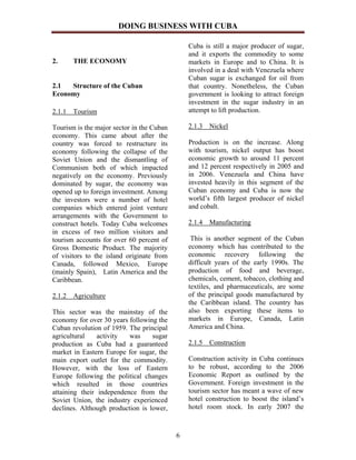 DOING BUSINESS WITH CUBA

                                               Cuba is still a major producer of sugar,
                                               and it exports the commodity to some
2.     THE ECONOMY                             markets in Europe and to China. It is
                                               involved in a deal with Venezuela where
                                               Cuban sugar is exchanged for oil from
2.1  Structure of the Cuban                    that country. Nonetheless, the Cuban
Economy                                        government is looking to attract foreign
                                               investment in the sugar industry in an
2.1.1 Tourism                                  attempt to lift production.

Tourism is the major sector in the Cuban       2.1.3   Nickel
economy. This came about after the
country was forced to restructure its          Production is on the increase. Along
economy following the collapse of the          with tourism, nickel output has boost
Soviet Union and the dismantling of            economic growth to around 11 percent
Communism both of which impacted               and 12 percent respectively in 2005 and
negatively on the economy. Previously          in 2006. Venezuela and China have
dominated by sugar, the economy was            invested heavily in this segment of the
opened up to foreign investment. Among         Cuban economy and Cuba is now the
the investors were a number of hotel           world’s fifth largest producer of nickel
companies which entered joint venture          and cobalt.
arrangements with the Government to
construct hotels. Today Cuba welcomes          2.1.4 Manufacturing
in excess of two million visitors and
tourism accounts for over 60 percent of         This is another segment of the Cuban
Gross Domestic Product. The majority           economy which has contributed to the
of visitors to the island originate from       economic recovery following the
Canada, followed Mexico, Europe                difficult years of the early 1990s. The
(mainly Spain), Latin America and the          production of food and beverage,
Caribbean.                                     chemicals, cement, tobacco, clothing and
                                               textiles, and pharmaceuticals, are some
2.1.2 Agriculture                              of the principal goods manufactured by
                                               the Caribbean island. The country has
This sector was the mainstay of the            also been exporting these items to
economy for over 30 years following the        markets in Europe, Canada, Latin
Cuban revolution of 1959. The principal        America and China.
agricultural    activity  was     sugar
production as Cuba had a guaranteed            2.1.5 Construction
market in Eastern Europe for sugar, the
main export outlet for the commodity.          Construction activity in Cuba continues
However, with the loss of Eastern              to be robust, according to the 2006
Europe following the political changes         Economic Report as outlined by the
which resulted in those countries              Government. Foreign investment in the
attaining their independence from the          tourism sector has meant a wave of new
Soviet Union, the industry experienced         hotel construction to boost the island’s
declines. Although production is lower,        hotel room stock. In early 2007 the



                                           6
 