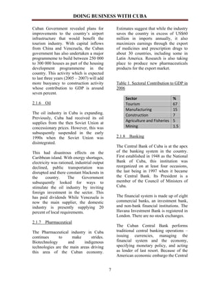 DOING BUSINESS WITH CUBA

Cuban Government revealed plans for               Estimates suggest that while the industry
improvements to the country’s airport             saves the country in excess of US$60
infrastructure that would benefit the             million in imports annually, it also
tourism industry. With capital inflows            maximizes earnings through the export
from China and Venezuela, the Cuban               of medicines and prescription drugs to
government has also undertaken a major            about 30 countries, including some in
programmeme to build between 250 000              Latin America. Research is also taking
to 300 000 houses as part of the housing          place to produce new pharmaceuticals
development programmeme in the                    products for the export market.
country. This activity which is expected
to last three years (2005 – 2007) will add
more buoyancy to construction activity            Table 1. Sectoral Contribution to GDP in
whose contribution to GDP is around               2006
seven percent.
                                                       Sector                      %
2.1.6 Oil                                              Tourism                     67
                                                       Manufacturing               15
The oil industry in Cuba is expanding.                 Construction                7
Previously, Cuba had received its oil
                                                       Agriculture and Fisheries   5
supplies from the then Soviet Union at
concessionary prices. However, this was                Mining                      1.5
subsequently suspended in the early
1990s when the Soviet Union was                   2.1.8 Banking
disintegrated.
                                                  The Central Bank of Cuba is at the apex
This had disastrous effects on the                of the banking system in the country.
Caribbean island. With energy shortages,          First established in 1948 as the National
electricity was rationed, industrial output       Bank of Cuba, this institution was
declined, public transportation was               reorganized on at least four occasions,
disrupted and there constant blackouts in         the last being in 1997 when it became
the     country.     The      Government          the Central Bank. Its President is a
subsequently looked for ways to                   member of the Council of Ministers of
stimulate the oil industry by inviting            Cuba.
foreign investment in the sector. This
has paid dividends While Venezuela is             The financial system is made up of eight
now the main supplier, the domestic               commercial banks, an investment bank,
industry is presently supplying 20                and non-bank financial institutions. The
percent of local requirements.                    Havana Investment Bank is registered in
                                                  London. There are no stock exchanges.
2.1.7 Pharmaceutical
                                                  The Cuban Central Bank performs
The Pharmaceutical industry in Cuba               traditional central banking operations –
continues      to     make      strides.          issuing currencies, managing the
Biotechnology       and     indigenous            financial system and the economy,
technologies are the main areas driving           specifying monetary policy, and acting
this area of the Cuban economy.                   as lender of last resort. Because of the
                                                  American economic embargo the Central


                                              7
 