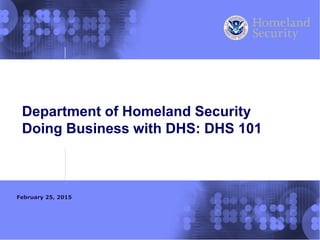 Department of Homeland Security
Doing Business with DHS: DHS 101
February 25, 2015
 