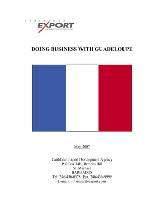 DOING BUSINESS WITH GUADELOUPE




                   May 2007


      Caribbean Export Development Agency
            P.O.Box 34B, Brittons Hill
                    St. Michael
                   BARBADOS
      Tel: 246-436-0578; Fax: 246-436-9999
          E-mail: info@carib-export.com
 