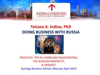Tatiana A. Indina, PhD
DOING BUSINESS WITH RUSSIA
PRACTICAL TIPS for HANDLING NEGOTIATIONS,
THE RUSSIAN MENTALITY,
& MINDSET
Synergy Business School, Moscow April 2013
TATIANA A. INDINA
 