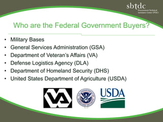 Who are the Federal Government Buyers?
•   Military Bases
•   General Services Administration (GSA)
•   Department of Veteran’s Affairs (VA)
•   Defense Logistics Agency (DLA)
•   Department of Homeland Security (DHS)
•   United States Department of Agriculture (USDA)
 