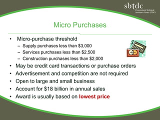 Micro Purchases
•   Micro-purchase threshold
    – Supply purchases less than $3,000
    – Services purchases less than $2,500
    – Construction purchases less than $2,000
•   May be credit card transactions or purchase orders
•   Advertisement and competition are not required
•   Open to large and small business
•   Account for $18 billion in annual sales
•   Award is usually based on lowest price
 