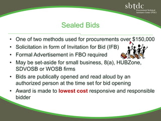Sealed Bids
• One of two methods used for procurements over $150,000
• Solicitation in form of Invitation for Bid (IFB)
• Formal Advertisement in FBO required
• May be set-aside for small business, 8(a), HUBZone,
  SDVOSB or WOSB firms
• Bids are publically opened and read aloud by an
  authorized person at the time set for bid opening
• Award is made to lowest cost responsive and responsible
  bidder
 