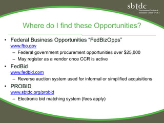 Where do I find these Opportunities?
• Federal Business Opportunities “FedBizOpps”
  www.fbo.gov
   – Federal government procurement opportunities over $25,000
   – May register as a vendor once CCR is active
• FedBid
  www.fedbid.com
   – Reverse auction system used for informal or simplified acquisitions
• PROBID
  www.sbtdc.org/probid
   – Electronic bid matching system (fees apply)
 