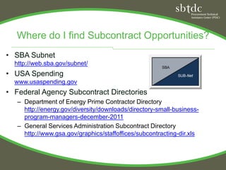 Where do I find Subcontract Opportunities?
• SBA Subnet
  http://web.sba.gov/subnet/
• USA Spending
  www.usaspending.gov
• Federal Agency Subcontract Directories
   – Department of Energy Prime Contractor Directory
     http://energy.gov/diversity/downloads/directory-small-business-
     program-managers-december-2011
   – General Services Administration Subcontract Directory
     http://www.gsa.gov/graphics/staffoffices/subcontracting-dir.xls
 