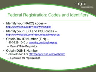 Federal Registration: Codes and Identifiers
• Identify your NAICS codes –
  http://www.census.gov/eos/www/naics
• Identify your FSC and PSC codes –
  http://www.usabid.com/resources/tables/pscs/
• Obtain Tax ID Number (TIN) –
  1-800-829-1040 or www.irs.gov/businesses
   – Even if Sole Proprietor
• Obtain DUNS Number –
  1-866-705-5711 or http://fedgov.dnb.com/webform
   – Required for registrations
 
