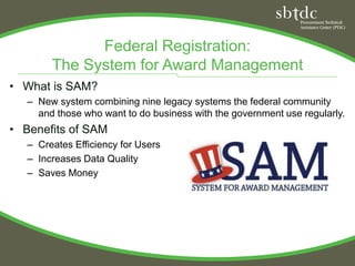 Federal Registration:
        The System for Award Management
• What is SAM?
   – New system combining nine legacy systems the federal community
     and those who want to do business with the government use regularly.
• Benefits of SAM
   – Creates Efficiency for Users
   – Increases Data Quality
   – Saves Money
 
