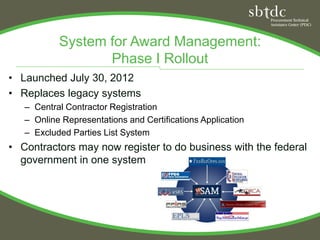 System for Award Management:
                  Phase I Rollout
• Launched July 30, 2012
• Replaces legacy systems
   – Central Contractor Registration
   – Online Representations and Certifications Application
   – Excluded Parties List System
• Contractors may now register to do business with the federal
  government in one system
 