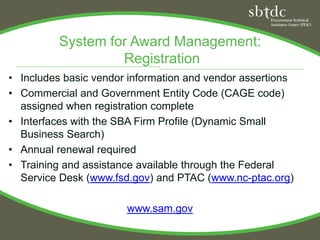 System for Award Management:
                   Registration
• Includes basic vendor information and vendor assertions
• Commercial and Government Entity Code (CAGE code)
  assigned when registration complete
• Interfaces with the SBA Firm Profile (Dynamic Small
  Business Search)
• Annual renewal required
• Training and assistance available through the Federal
  Service Desk (www.fsd.gov) and PTAC (www.nc-ptac.org)

                       www.sam.gov
 