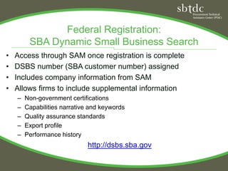 Federal Registration:
         SBA Dynamic Small Business Search
•   Access through SAM once registration is complete
•   DSBS number (SBA customer number) assigned
•   Includes company information from SAM
•   Allows firms to include supplemental information
    –   Non-government certifications
    –   Capabilities narrative and keywords
    –   Quality assurance standards
    –   Export profile
    –   Performance history
                              http://dsbs.sba.gov
 