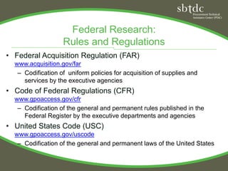 Federal Research:
                   Rules and Regulations
• Federal Acquisition Regulation (FAR)
  www.acquisition.gov/far
   – Codification of uniform policies for acquisition of supplies and
     services by the executive agencies
• Code of Federal Regulations (CFR)
  www.gpoaccess.gov/cfr
   – Codification of the general and permanent rules published in the
     Federal Register by the executive departments and agencies
• United States Code (USC)
  www.gpoaccess.gov/uscode
   – Codification of the general and permanent laws of the United States
 