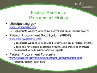Federal Research:
                  Procurement History
• USASpending.gov
  www.usaspending.gov
   – Searchable website with basic information on all federal awards
• Federal Procurement Data System (FPDS)
  www.fpds.gov/fpdsng_cms
   – Searchable website with detailed information on all federal awards
   – Users can run simple searches through ezSearch tool or create
     an account to build custom Adhoc reports
• Federal Procurement Forecasts
  www.acquisition.gov/comp/procurement_forecasts/index.html
   – Federal Agency “wish lists”
 