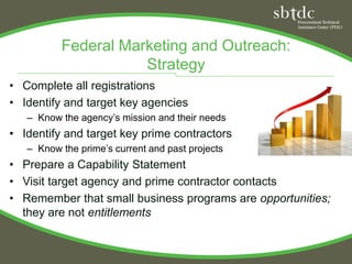 Federal Marketing and Outreach:
                     Strategy
• Complete all registrations
• Identify and target key agencies
   – Know the agency’s mission and their needs
• Identify and target key prime contractors
   – Know the prime’s current and past projects
• Prepare a Capability Statement
• Visit target agency and prime contractor contacts
• Remember that small business programs are opportunities;
  they are not entitlements
 