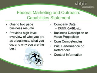 Federal Marketing and Outreach:
           Capabilities Statement
• One to two page           • Company Data
  business resume              – DUNS, CAGE, etc.
• Provides high level       • Business Description or
  overview of who you are     Value Proposition
  as a business, what you   • Core Competencies
  do, and why you are the   • Past Performance or
  best                        References
                            • Contact Information
 