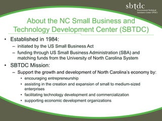 About the NC Small Business and
   Technology Development Center (SBTDC)
• Established in 1984:
   – initiated by the US Small Business Act
   – funding through US Small Business Administration (SBA) and
     matching funds from the University of North Carolina System
• SBTDC Mission:
   – Support the growth and development of North Carolina’s economy by:
      • encouraging entrepreneurship
      • assisting in the creation and expansion of small to medium-sized
        enterprises
      • facilitating technology development and commercialization
      • supporting economic development organizations
 
