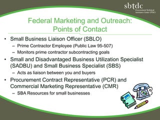 Federal Marketing and Outreach:
                 Points of Contact
• Small Business Liaison Officer (SBLO)
   – Prime Contractor Employee (Public Law 95-507)
   – Monitors prime contractor subcontracting goals
• Small and Disadvantaged Business Utilization Specialist
  (SADBU) and Small Business Specialist (SBS)
   – Acts as liaison between you and buyers
• Procurement Contract Representative (PCR) and
  Commercial Marketing Representative (CMR)
   – SBA Resources for small businesses
 