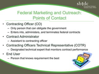 Federal Marketing and Outreach:
                  Points of Contact
• Contracting Officer (CO)
   – Only person that can obligate the government
   – Enters into, administers, and terminates federal contracts
• Contract Administrator
   – Assistant to contracting officer
• Contracting Officers Technical Representative (COTR)
   – Designated technical expert that monitors contract performance
• End User
   – Person that knows requirement the best
 
