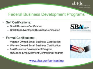 Federal Business Development Programs
• Self Certifications:
   – Small Business Certification
   – Small Disadvantaged Business Certification


• Formal Certifications:
   –   Veteran Owned Small Business Certification
   –   Women Owned Small Business Certification
   –   8(a) Business Development Program
   –   HUBZone Empowerment Contracting Program


                      www.sba.gov/contracting
 