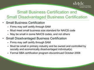 Small Business Certification and
  Small Disadvantaged Business Certification
• Small Business Certification
   – Firms may self certify through SAM
   – Must meet small business size standard for NAICS code
   – May be small in some NAICS codes, and not others
• Small Disadvantaged Business Certification
   – Firms may self certify through SAM
   – Must be small in primary industry and be owned and controlled by
     socially and economically disadvantaged individual(s)
   – Formal SBA certification program discontinued October 2008
 